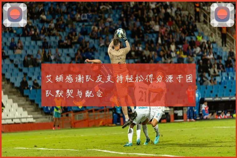 艾顿感谢队友支持轻松得分源于团队默契与配合