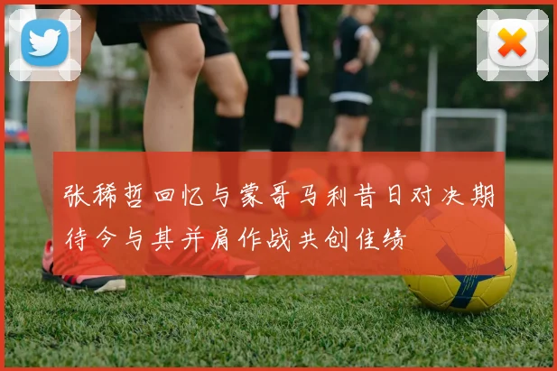 张稀哲回忆与蒙哥马利昔日对决期待今与其并肩作战共创佳绩