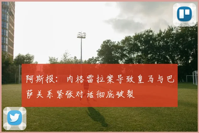 阿斯报：内格雷拉案导致皇马与巴萨关系紧张对话彻底破裂