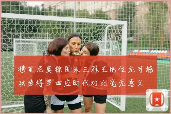 穆里尼奥称国米三冠王地位无可撼动劳塔罗回应时代对比毫无意义