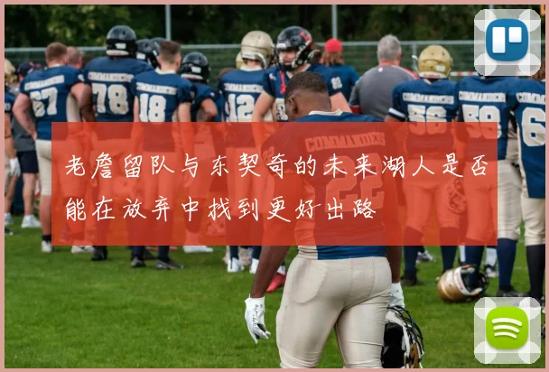 老詹留队与东契奇的未来湖人是否能在放弃中找到更好出路