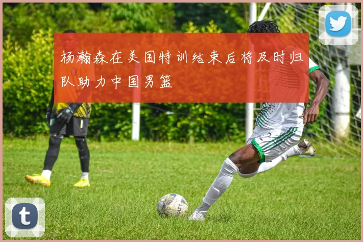 杨瀚森在美国特训结束后将及时归队助力中国男篮