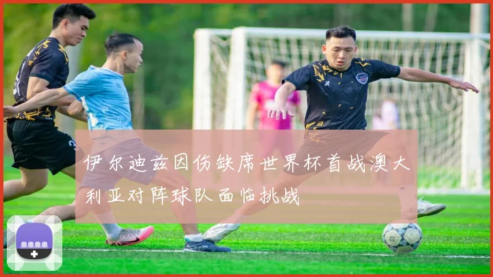 伊尔迪兹因伤缺席世界杯首战澳大利亚对阵球队面临挑战