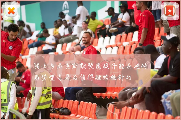 骑士与尼克斯默契度提升能否逆转局势登哥是否值得继续被针对