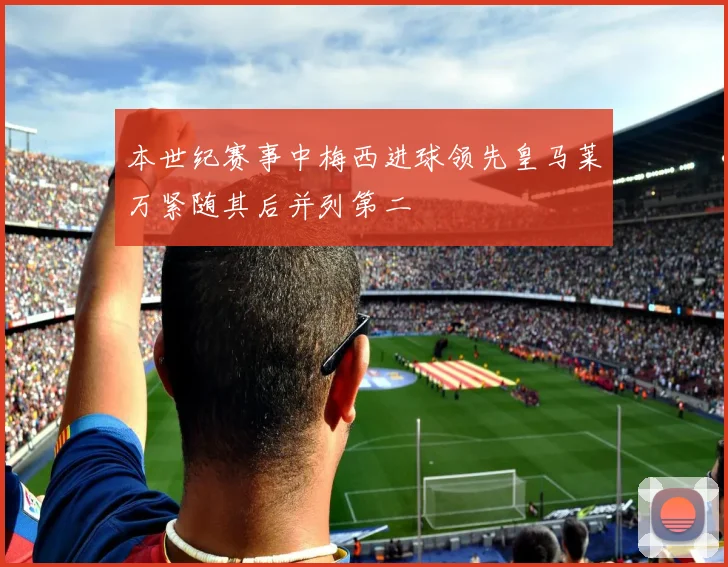 本世纪赛事中梅西进球领先皇马莱万紧随其后并列第二