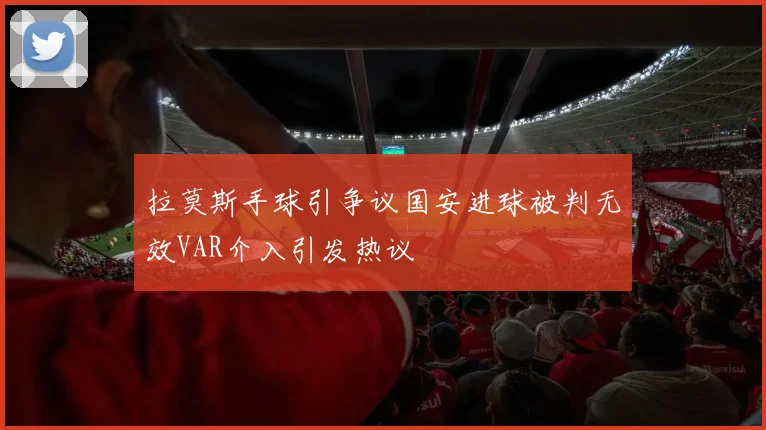 拉莫斯手球引争议国安进球被判无效VAR介入引发热议