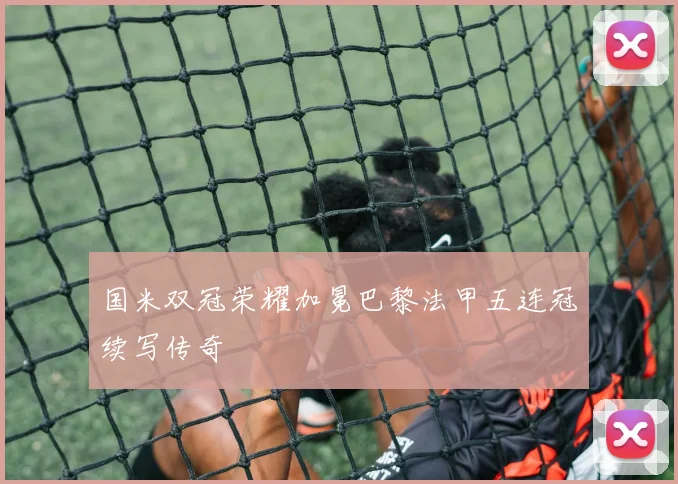 国米双冠荣耀加冕巴黎法甲五连冠续写传奇