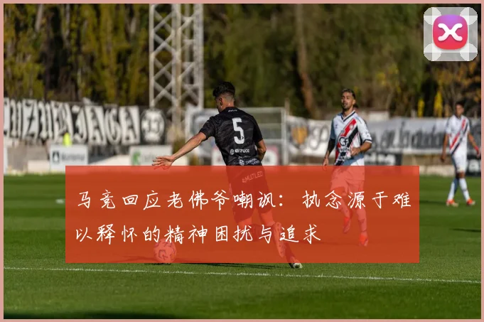 马竞回应老佛爷嘲讽：执念源于难以释怀的精神困扰与追求