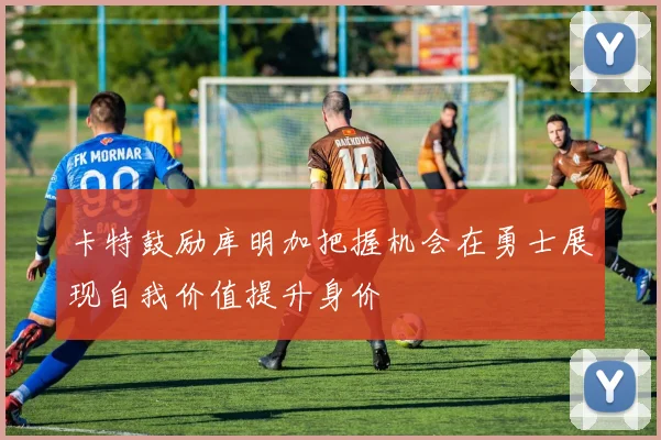 卡特鼓励库明加把握机会在勇士展现自我价值提升身价