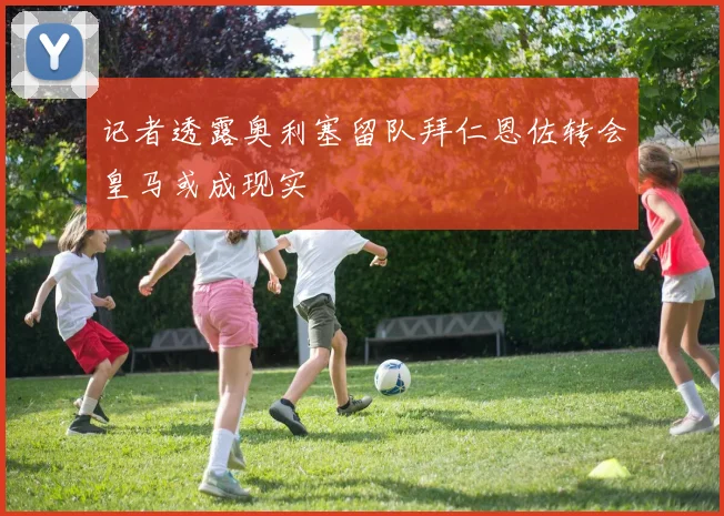 记者透露奥利塞留队拜仁恩佐转会皇马或成现实