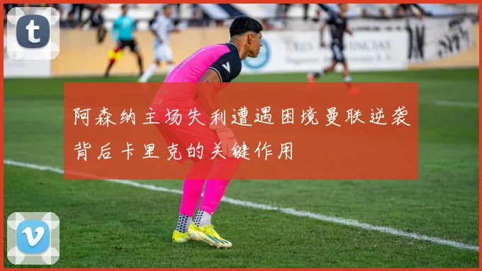 阿森纳主场失利遭遇困境曼联逆袭背后卡里克的关键作用