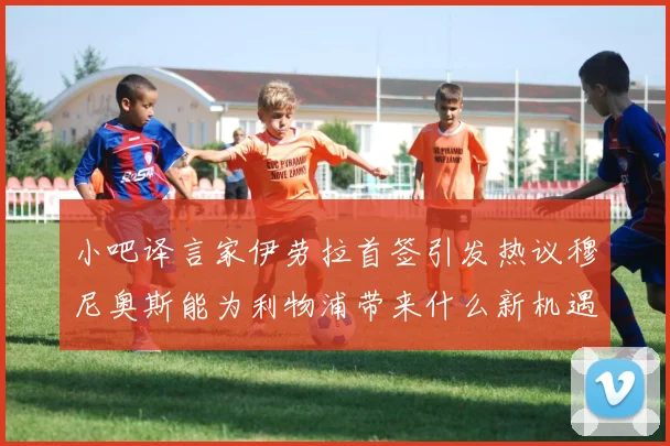 小吧译言家伊劳拉首签引发热议穆尼奥斯能为利物浦带来什么新机遇