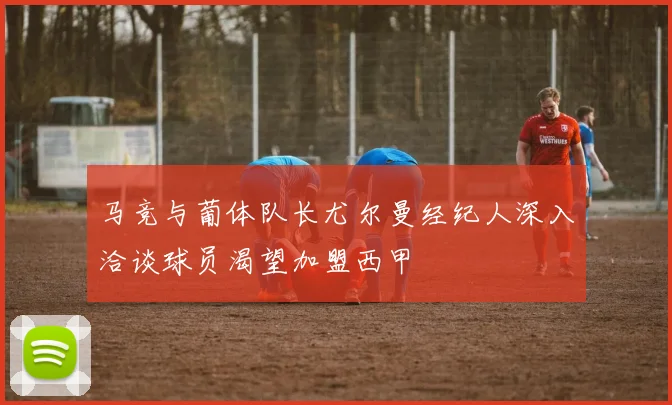 马竞与葡体队长尤尔曼经纪人深入洽谈球员渴望加盟西甲