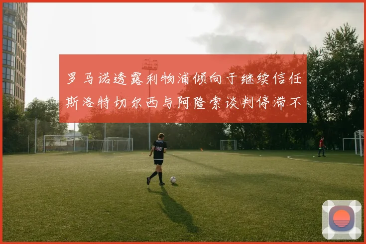 罗马诺透露利物浦倾向于继续信任斯洛特切尔西与阿隆索谈判停滞不前