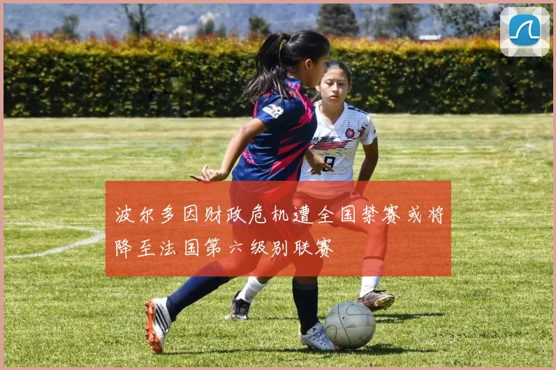 波尔多因财政危机遭全国禁赛或将降至法国第六级别联赛