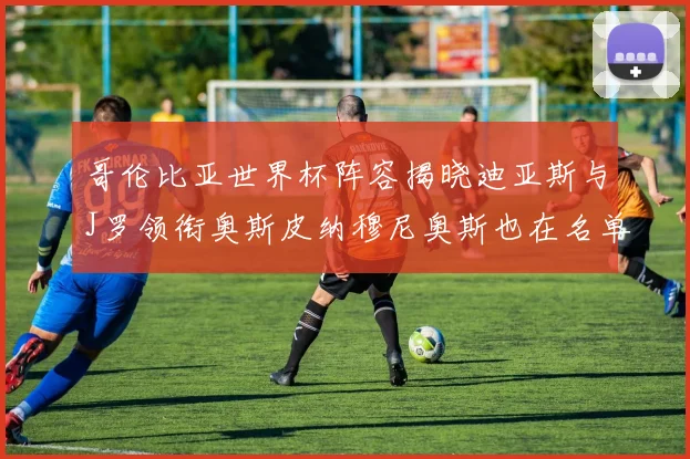 哥伦比亚世界杯阵容揭晓迪亚斯与J罗领衔奥斯皮纳穆尼奥斯也在名单中
