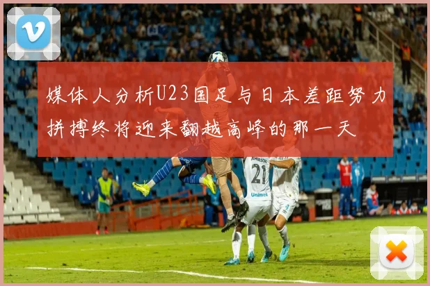 媒体人分析U23国足与日本差距努力拼搏终将迎来翻越高峰的那一天