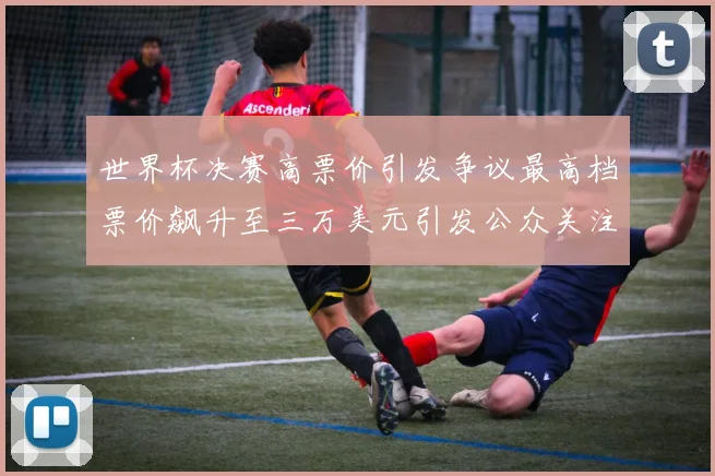 世界杯决赛高票价引发争议最高档票价飙升至三万美元引发公众关注