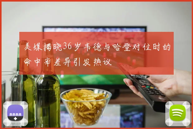 美媒揭晓36岁韦德与哈登对位时的命中率差异引发热议